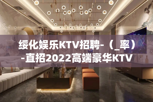 绥化娱乐KTV招聘-（_率）-直招2022高端豪华KTV
