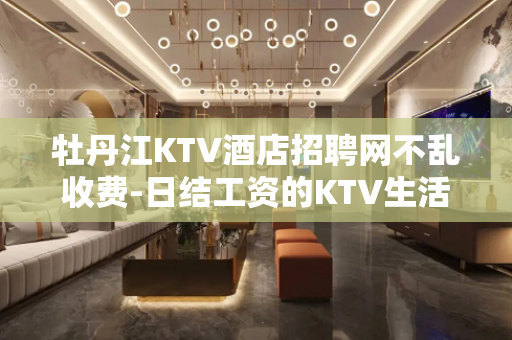 牡丹江KTV酒店招聘网不乱收费-日结工资的KTV生活奉还你三