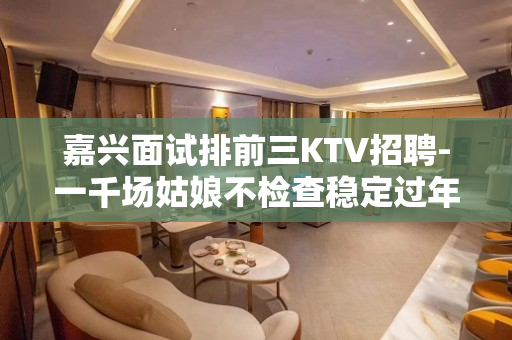 嘉兴面试排前三KTV招聘-一千场姑娘不检查稳定过年