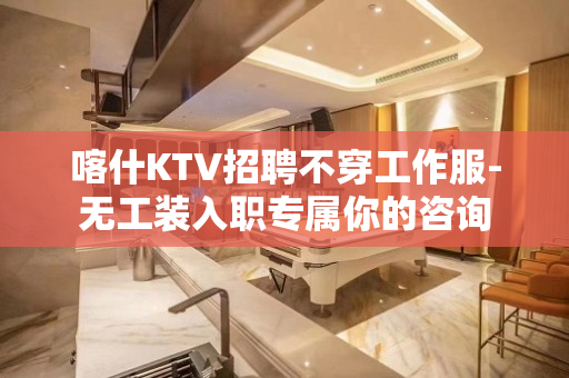 喀什KTV招聘不穿工作服-无工装入职专属你的咨询