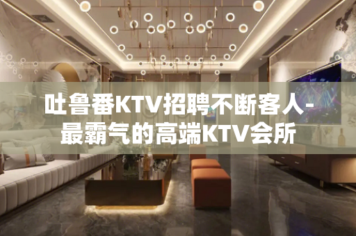 吐鲁番KTV招聘不断客人-最霸气的高端KTV会所