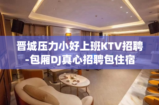晋城压力小好上班KTV招聘-包厢DJ真心招聘包住宿