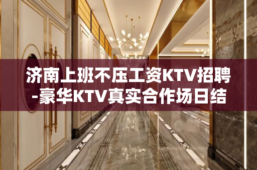 济南上班不压工资KTV招聘-豪华KTV真实合作场日结