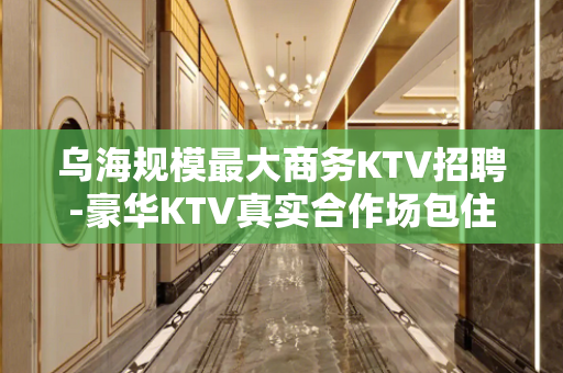 乌海规模最大商务KTV招聘-豪华KTV真实合作场包住宿