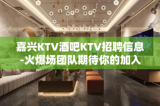 嘉兴KTV酒吧KTV招聘信息-火爆场团队期待你的加入