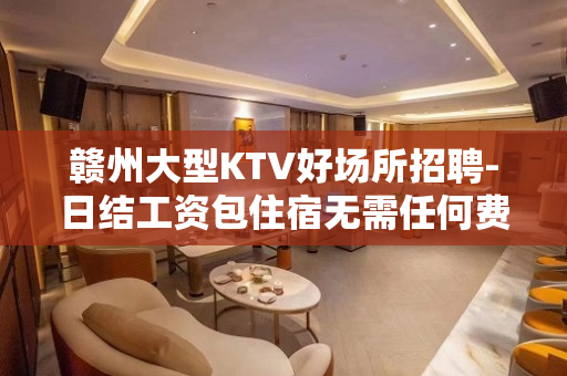 赣州大型KTV好场所招聘-日结工资包住宿无需任何费用