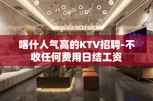 喀什人气高的KTV招聘-不收任何费用日结工资