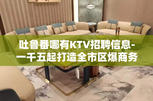 吐鲁番哪有KTV招聘信息-一千五起打造全市区爆商务场
