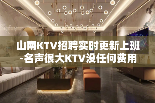 山南KTV招聘实时更新上班-名声很大KTV没任何费用
