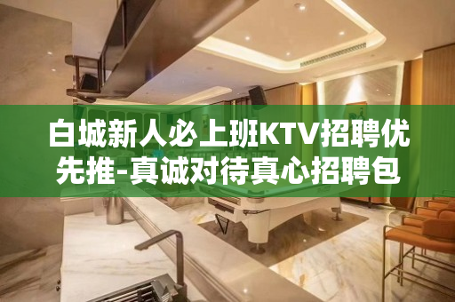 白城新人必上班KTV招聘优先推-真诚对待真心招聘包住宿