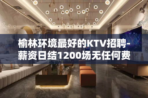 榆林环境最好的KTV招聘-薪资日结1200场无任何费用