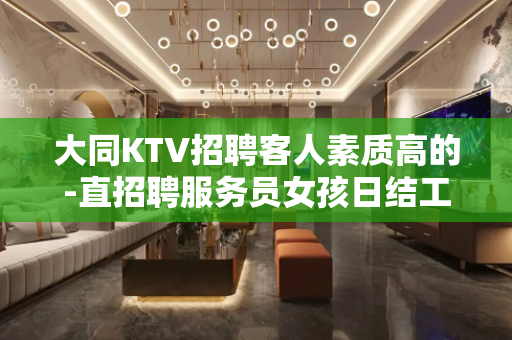 大同KTV招聘客人素质高的-直招聘服务员女孩日结工资包住宿