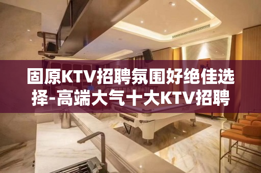 固原KTV招聘氛围好绝佳选择-高端大气十大KTV招聘排名