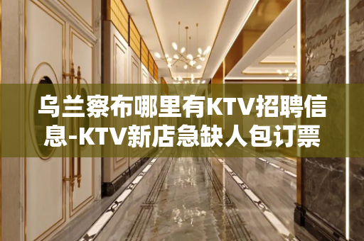乌兰察布哪里有KTV招聘信息-KTV新店急缺人包订票