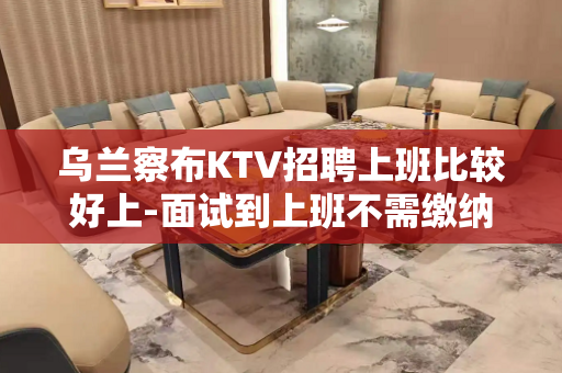 乌兰察布KTV招聘上班比较好上-面试到上班不需缴纳任何费用