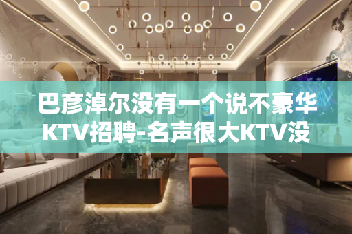 巴彦淖尔没有一个说不豪华KTV招聘-名声很大KTV没任何费用