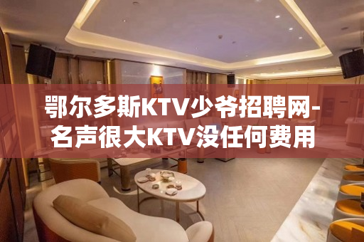鄂尔多斯KTV少爷招聘网-名声很大KTV没任何费用