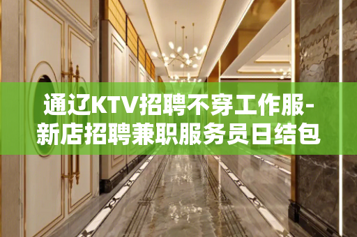 通辽KTV招聘不穿工作服-新店招聘兼职服务员日结包住