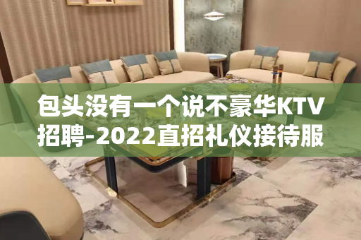 包头没有一个说不豪华KTV招聘-2022直招礼仪接待服务员日