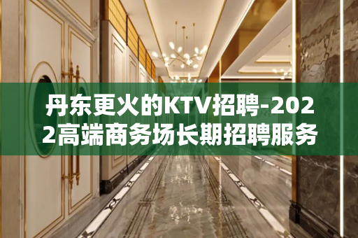 丹东更火的KTV招聘-2022高端商务场长期招聘服务员