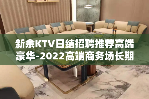 新余KTV日结招聘推荐高端豪华-2022高端商务场长期招聘服