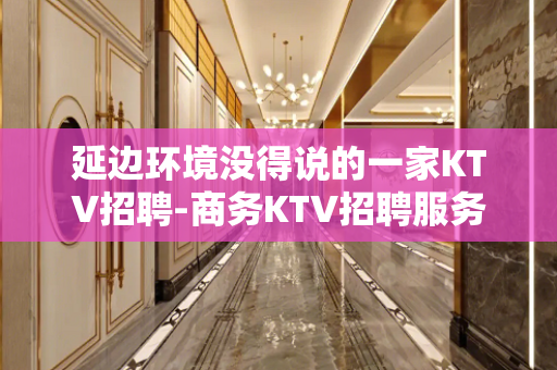延边环境没得说的一家KTV招聘-商务KTV招聘服务员商务素场