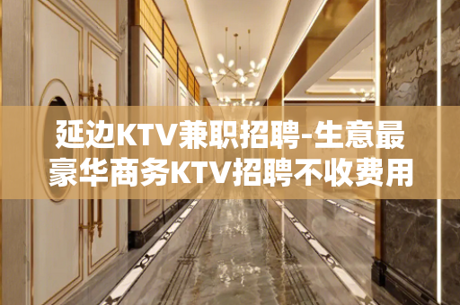 延边KTV兼职招聘-生意最豪华商务KTV招聘不收费用