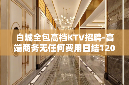 白城全包高档KTV招聘-高端商务无任何费用日结1200起