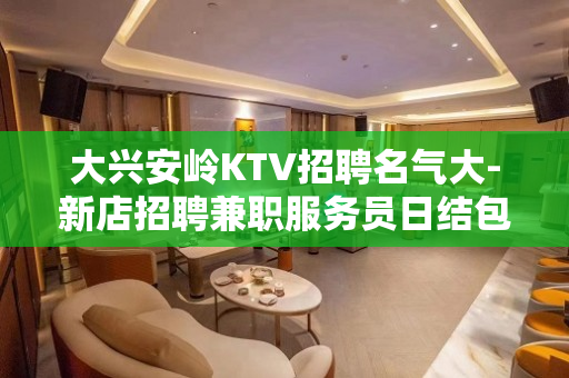 大兴安岭KTV招聘名气大-新店招聘兼职服务员日结包住