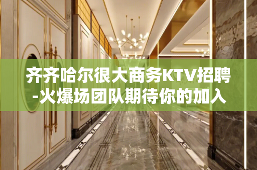 齐齐哈尔很大商务KTV招聘-火爆场团队期待你的加入