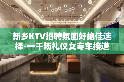 新乡KTV招聘氛围好绝佳选择-一千场礼仪女专车接送包食宿