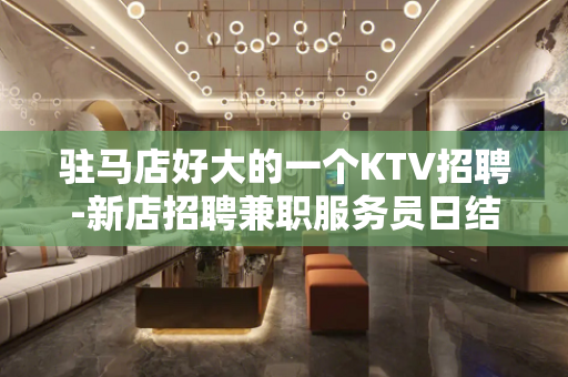 驻马店好大的一个KTV招聘-新店招聘兼职服务员日结包住