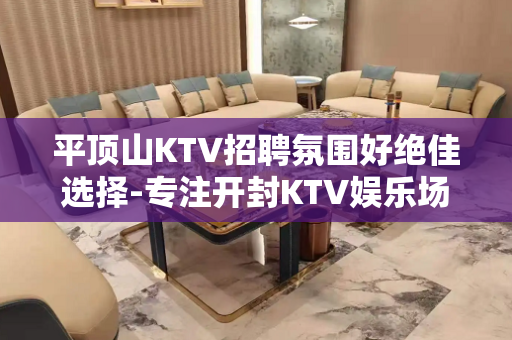平顶山KTV招聘氛围好绝佳选择-专注开封KTV娱乐场所