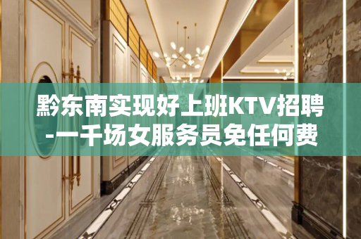 黔东南实现好上班KTV招聘-一千场女服务员免任何费用急缺人