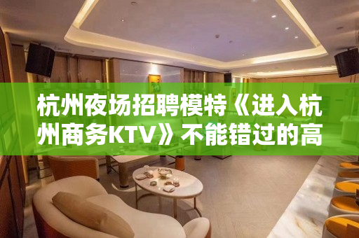 杭州夜场招聘模特《进入杭州商务KTV》不能错过的高薪舞台