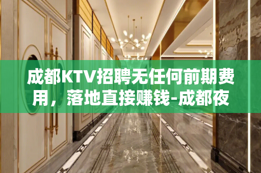 成都KTV招聘无任何前期费用，落地直接赚钱-成都夜场生意好