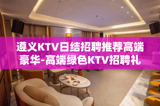 遵义KTV日结招聘推荐高端豪华-高端绿色KTV招聘礼仪服务员