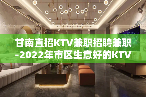 甘南直招KTV兼职招聘兼职-2022年市区生意好的KTV招聘