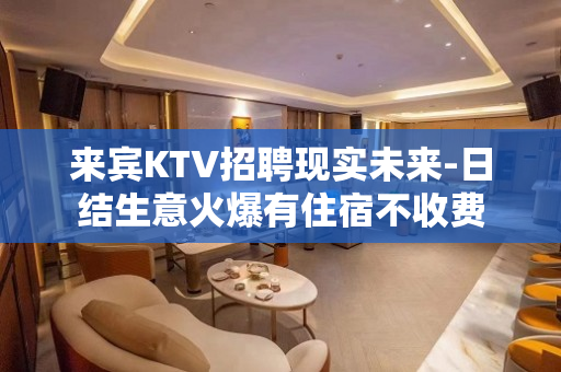 来宾KTV招聘现实未来-日结生意火爆有住宿不收费