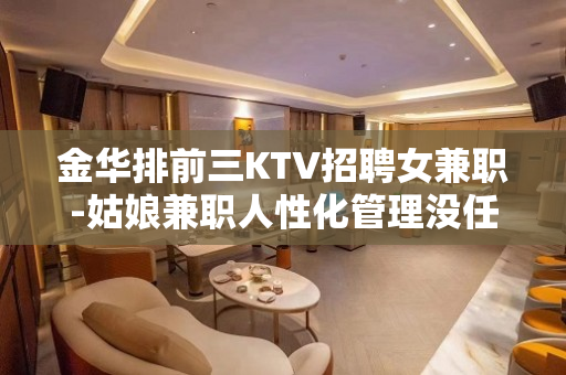 金华排前三KTV招聘女兼职-姑娘兼职人性化管理没任何费用