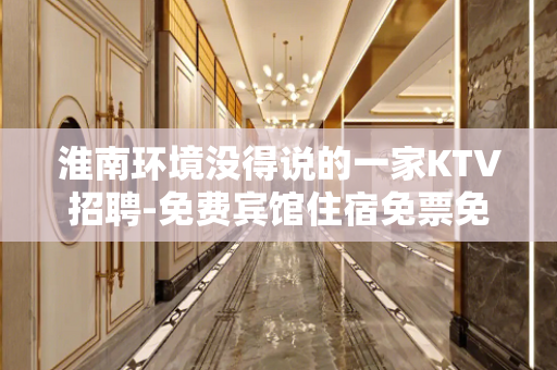 淮南环境没得说的一家KTV招聘-免费宾馆住宿免票免入职费等