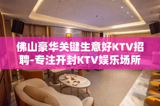 佛山豪华关键生意好KTV招聘-专注开封KTV娱乐场所