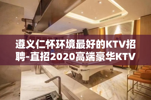 遵义仁怀环境最好的KTV招聘-直招2020高端豪华KTV