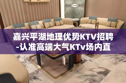 嘉兴平湖地理优势KTV招聘-认准高端大气KTv场内直招