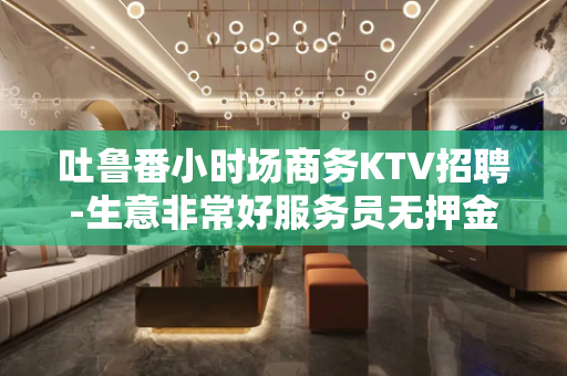 吐鲁番小时场商务KTV招聘-生意非常好服务员无押金费用