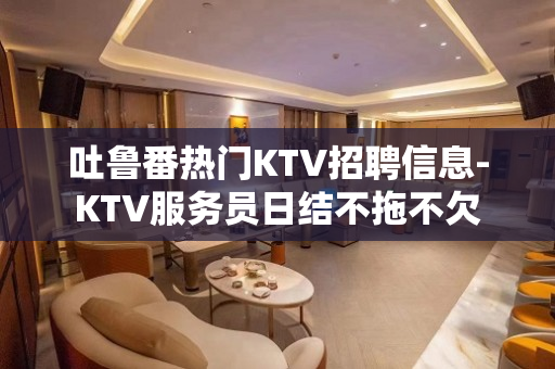吐鲁番热门KTV招聘信息-KTV服务员日结不拖不欠 吐鲁番热门KTV招聘信息-KTV服务员日结不拖不欠