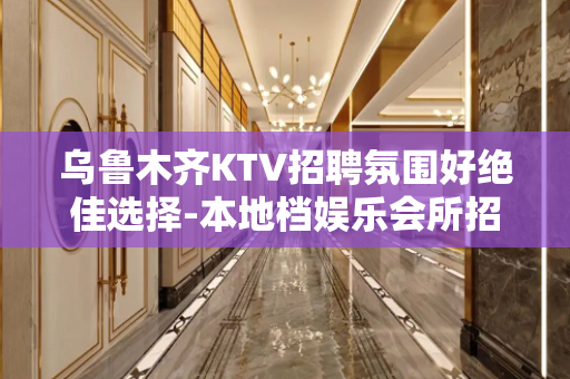 乌鲁木齐KTV招聘氛围好绝佳选择-本地档娱乐会所招聘