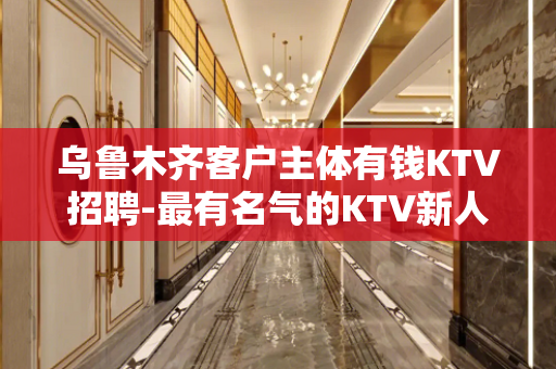 乌鲁木齐客户主体有钱KTV招聘-最有名气的KTV新人优先