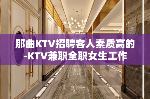 那曲KTV招聘客人素质高的-KTV兼职全职女生工作