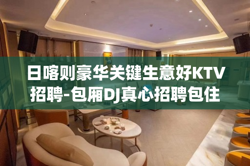 日喀则豪华关键生意好KTV招聘-包厢DJ真心招聘包住宿